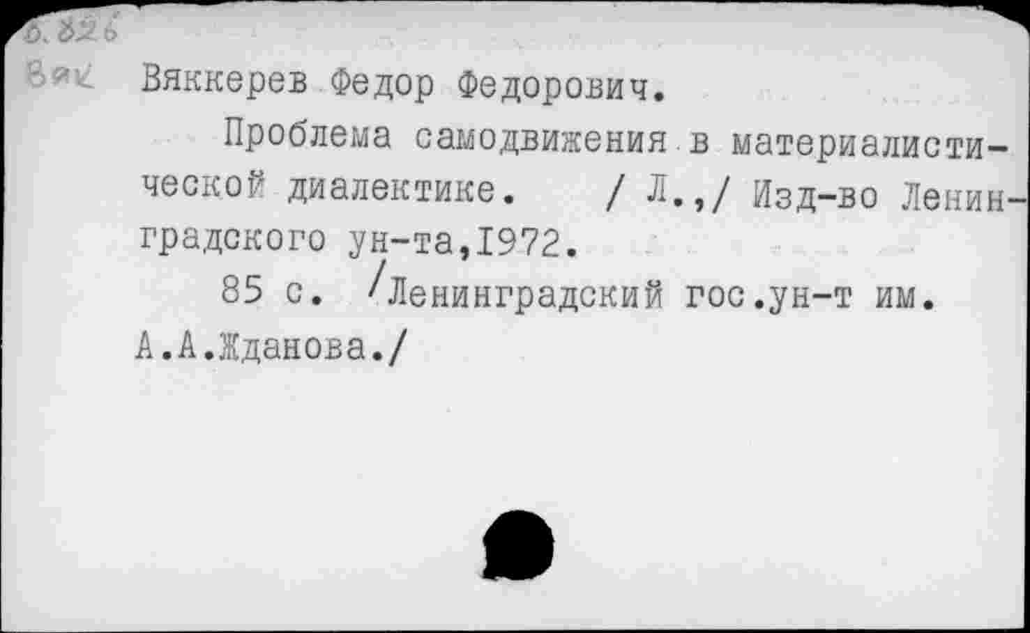 ﻿ъ^ь
Вяккерев Федор Федорович.
Проблема самодвижения в материалистической диалектике. /Л.,/ Изд-во Ленинградского ун-та,1972.
85 с. /Ленинградский гос.ун-т им.
А.А.Жданова./